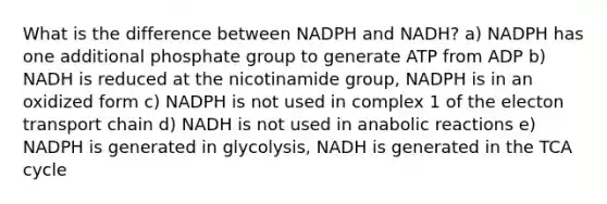 What is the difference between NADPH and NADH? a) NADPH has one additional phosphate group to generate ATP from ADP b) NADH is reduced at the nicotinamide group, NADPH is in an oxidized form c) NADPH is not used in complex 1 of the electon transport chain d) NADH is not used in anabolic reactions e) NADPH is generated in glycolysis, NADH is generated in the TCA cycle