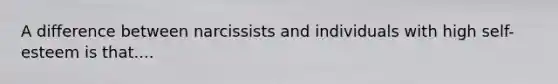 A difference between narcissists and individuals with high self-esteem is that....