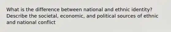 What is the difference between national and ethnic identity? Describe the societal, economic, and political sources of ethnic and national conflict