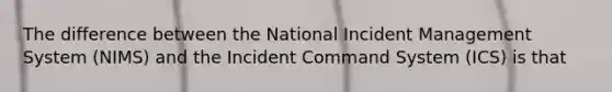 The difference between the National Incident Management System (NIMS) and the Incident Command System (ICS) is that