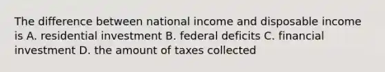 The difference between national income and disposable income is A. residential investment B. federal deficits C. financial investment D. the amount of taxes collected