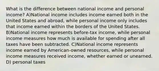 What is the difference between national income and personal income? A)National income includes income earned both in the United States and abroad, while personal income only includes that income earned within the borders of the United States. B)National income represents before-tax income, while personal income measures how much is available for spending after all taxes have been subtracted. C)National income represents income earned by American-owned resources, while personal income measures received income, whether earned or unearned. D) personal taxes