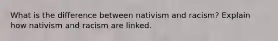 What is the difference between nativism and racism? Explain how nativism and racism are linked.