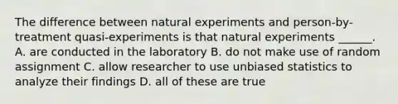 The difference between natural experiments and person-by-treatment quasi-experiments is that natural experiments ______. A. are conducted in the laboratory B. do not make use of random assignment C. allow researcher to use unbiased statistics to analyze their findings D. all of these are true