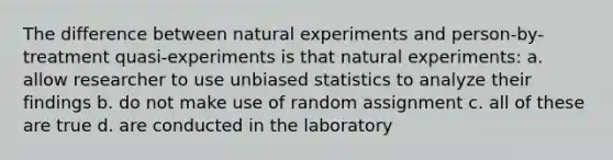 The difference between natural experiments and person-by-treatment quasi-experiments is that natural experiments: a. allow researcher to use unbiased statistics to analyze their findings b. do not make use of random assignment c. all of these are true d. are conducted in the laboratory