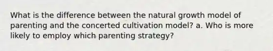 What is the difference between the natural growth model of parenting and the concerted cultivation model? a. Who is more likely to employ which parenting strategy?