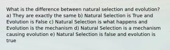 What is the difference between natural selection and evolution? a) They are exactly the same b) Natural Selection is True and Evolution is False c) Natural Selection is what happens and Evolution is the mechanism d) Natural Selection is a mechanism causing evolution e) Natural Selection is false and evolution is true