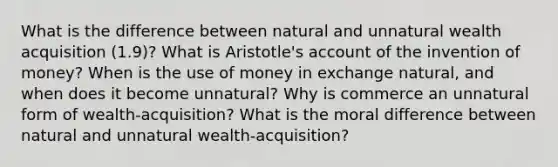 What is the difference between natural and unnatural wealth acquisition (1.9)? What is Aristotle's account of the invention of money? When is the use of money in exchange natural, and when does it become unnatural? Why is commerce an unnatural form of wealth-acquisition? What is the moral difference between natural and unnatural wealth-acquisition?