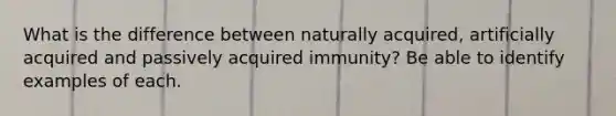 What is the difference between naturally acquired, artificially acquired and passively acquired immunity? Be able to identify examples of each.