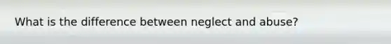 What is the difference between neglect and abuse?