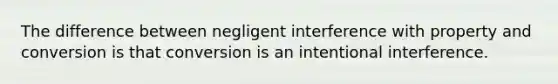 The difference between negligent interference with property and conversion is that conversion is an intentional interference.