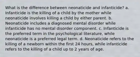 What is the difference between neonaticide and infanticide? a. Infanticide is the killing of a child by the mother while neonaticide involves killing a child by either parent. b. Neonaticide includes a diagnosed mental disorder while infanticide has no mental disorder component. c. Infanticide is the preferred term in the psychological literature, while neonaticide is a preferred legal term. d. Neonaticide refers to the killing of a newborn within the first 24 hours, while infanticide refers to the killing of a child up to 2 years of age.