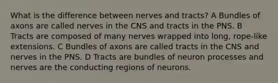 What is the difference between nerves and tracts? A Bundles of axons are called nerves in the CNS and tracts in the PNS. B Tracts are composed of many nerves wrapped into long, rope-like extensions. C Bundles of axons are called tracts in the CNS and nerves in the PNS. D Tracts are bundles of neuron processes and nerves are the conducting regions of neurons.