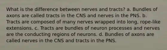 What is the difference between nerves and tracts? a. Bundles of axons are called tracts in the CNS and nerves in the PNS. b. Tracts are composed of many nerves wrapped into long, rope-like extensions. c. Tracts are bundles of neuron processes and nerves are the conducting regions of neurons. d. Bundles of axons are called nerves in the CNS and tracts in the PNS.