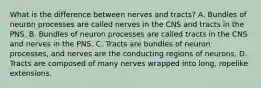 What is the difference between nerves and tracts? A. Bundles of neuron processes are called nerves in the CNS and tracts in the PNS. B. Bundles of neuron processes are called tracts in the CNS and nerves in the PNS. C. Tracts are bundles of neuron processes, and nerves are the conducting regions of neurons. D. Tracts are composed of many nerves wrapped into long, ropelike extensions.