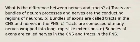 What is the difference between nerves and tracts? a) Tracts are bundles of neuron processes and nerves are the conducting regions of neurons. b) Bundles of axons are called tracts in the CNS and nerves in the PNS. c) Tracts are composed of many nerves wrapped into long, rope-like extensions. d) Bundles of axons are called nerves in the CNS and tracts in the PNS.