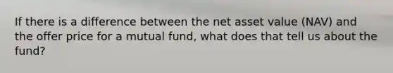 If there is a difference between the net asset value (NAV) and the offer price for a mutual fund, what does that tell us about the fund?