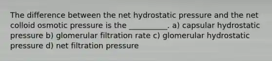 The difference between the net hydrostatic pressure and the net colloid osmotic pressure is the __________. a) capsular hydrostatic pressure b) glomerular filtration rate c) glomerular hydrostatic pressure d) net filtration pressure