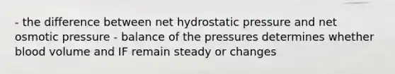 - the difference between net hydrostatic pressure and net osmotic pressure - balance of the pressures determines whether blood volume and IF remain steady or changes