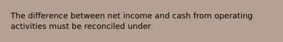 The difference between net income and cash from operating activities must be reconciled under