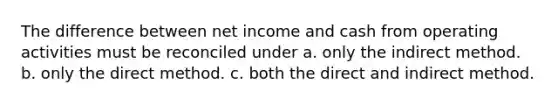 The difference between net income and cash from operating activities must be reconciled under a. only the indirect method. b. only the direct method. c. both the direct and indirect method.