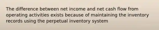 The difference between net income and net cash flow from operating activities exists because of maintaining the inventory records using the perpetual inventory system