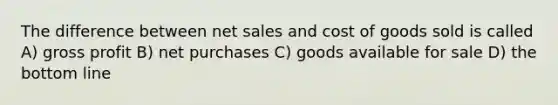 The difference between net sales and cost of goods sold is called A) gross profit B) net purchases C) goods available for sale D) the bottom line