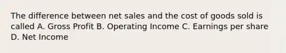 The difference between net sales and the cost of goods sold is called A. Gross Profit B. Operating Income C. Earnings per share D. Net Income