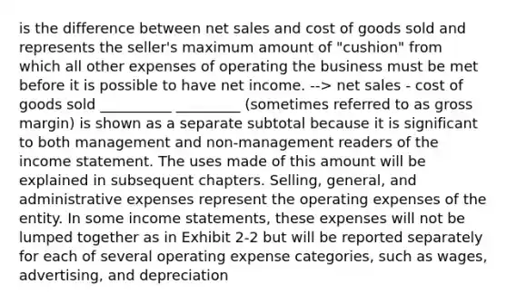 is the difference between net sales and cost of goods sold and represents the seller's maximum amount of "cushion" from which all other expenses of operating the business must be met before it is possible to have net income. --> net sales - cost of goods sold __________ _________ (sometimes referred to as gross margin) is shown as a separate subtotal because it is significant to both management and non-management readers of the income statement. The uses made of this amount will be explained in subsequent chapters. Selling, general, and administrative expenses represent the operating expenses of the entity. In some income statements, these expenses will not be lumped together as in Exhibit 2-2 but will be reported separately for each of several operating expense categories, such as wages, advertising, and depreciation