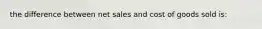 the difference between net sales and cost of goods sold is: