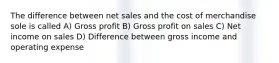 The difference between net sales and the cost of merchandise sole is called A) Gross profit B) Gross profit on sales C) Net income on sales D) Difference between gross income and operating expense