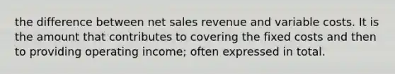 the difference between net sales revenue and variable costs. It is the amount that contributes to covering the fixed costs and then to providing operating income; often expressed in total.