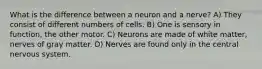 What is the difference between a neuron and a nerve? A) They consist of different numbers of cells. B) One is sensory in function, the other motor. C) Neurons are made of white matter, nerves of gray matter. D) Nerves are found only in the central nervous system.