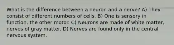 What is the difference between a neuron and a nerve? A) They consist of different numbers of cells. B) One is sensory in function, the other motor. C) Neurons are made of white matter, nerves of gray matter. D) Nerves are found only in the central nervous system.