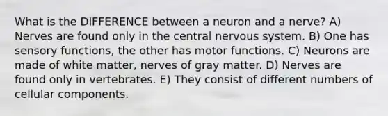 What is the DIFFERENCE between a neuron and a nerve? A) Nerves are found only in the central nervous system. B) One has sensory functions, the other has motor functions. C) Neurons are made of white matter, nerves of gray matter. D) Nerves are found only in vertebrates. E) They consist of different numbers of cellular components.