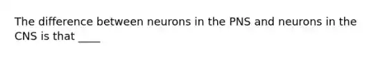 The difference between neurons in the PNS and neurons in the CNS is that ____