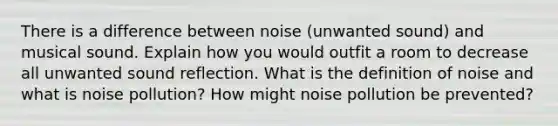 There is a difference between noise (unwanted sound) and musical sound. Explain how you would outfit a room to decrease all unwanted sound reflection. What is the definition of noise and what is noise pollution? How might noise pollution be prevented?