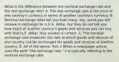 What is the difference between the nominal exchange rate and the real exchange​ rate? A. The real exchange rate is the price of one​ country's currency in terms of another​ country's currency. B. Nominal exchange rates tell you how​ many, say, euros you will receive in exchange for a U.S.​ dollar, but they do not tell you how much of another​ country's goods and services you can buy with that U.S. dollar. Your answer is correct. C. The nominal exchange rate measures the rate at which goods and services of one country can be exchanged for goods and services of another country. D. All of the above. Part 2 When a newspaper article uses the term​ "the exchange​ rate," it is typically referring to the nominal exchange rate.