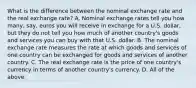 What is the difference between the nominal exchange rate and the real exchange​ rate? A. Nominal exchange rates tell you how​ many, say, euros you will receive in exchange for a U.S.​ dollar, but they do not tell you how much of another​ country's goods and services you can buy with that U.S. dollar. B. The nominal exchange rate measures the rate at which goods and services of one country can be exchanged for goods and services of another country. C. The real exchange rate is the price of one​ country's currency in terms of another​ country's currency. D. All of the above.