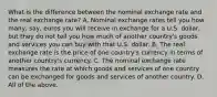 What is the difference between the nominal exchange rate and the real exchange​ rate? A. Nominal exchange rates tell you how​ many, say, euros you will receive in exchange for a U.S.​ dollar, but they do not tell you how much of another​ country's goods and services you can buy with that U.S. dollar. B. The real exchange rate is the price of one​ country's currency in terms of another​ country's currency. C. The nominal exchange rate measures the rate at which goods and services of one country can be exchanged for goods and services of another country. D. All of the above.