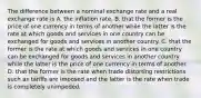 The difference between a nominal exchange rate and a real exchange rate is A. the inflation rate. B. that the former is the price of one currency in terms of another while the latter is the rate at which goods and services in one country can be exchanged for goods and services in another country. C. that the former is the rate at which goods and services in one country can be exchanged for goods and services in another country while the latter is the price of one currency in terms of another. D. that the former is the rate when trade distorting restrictions such as tariffs are imposed and the latter is the rate when trade is completely unimpeded.