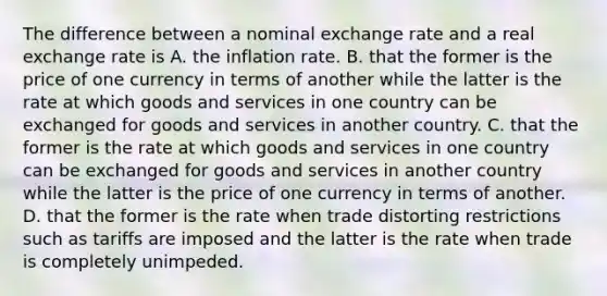 The difference between a nominal exchange rate and a real exchange rate is A. the inflation rate. B. that the former is the price of one currency in terms of another while the latter is the rate at which goods and services in one country can be exchanged for goods and services in another country. C. that the former is the rate at which goods and services in one country can be exchanged for goods and services in another country while the latter is the price of one currency in terms of another. D. that the former is the rate when trade distorting restrictions such as tariffs are imposed and the latter is the rate when trade is completely unimpeded.