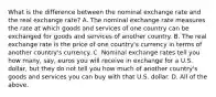 What is the difference between the nominal exchange rate and the real exchange​ rate? A. The nominal exchange rate measures the rate at which goods and services of one country can be exchanged for goods and services of another country. B. The real exchange rate is the price of one​ country's currency in terms of another​ country's currency. C. Nominal exchange rates tell you how​ many, say, euros you will receive in exchange for a U.S.​ dollar, but they do not tell you how much of another​ country's goods and services you can buy with that U.S. dollar. D. All of the above.