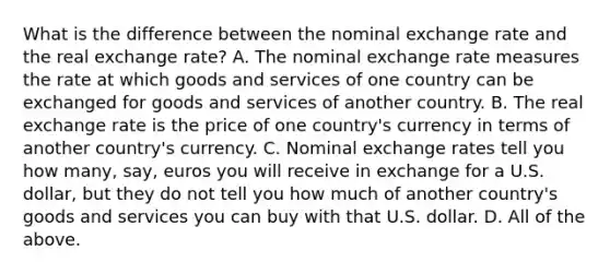 What is the difference between the nominal exchange rate and the real exchange​ rate? A. The nominal exchange rate measures the rate at which goods and services of one country can be exchanged for goods and services of another country. B. The real exchange rate is the price of one​ country's currency in terms of another​ country's currency. C. Nominal exchange rates tell you how​ many, say, euros you will receive in exchange for a U.S.​ dollar, but they do not tell you how much of another​ country's goods and services you can buy with that U.S. dollar. D. All of the above.