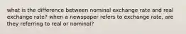 what is the difference between nominal exchange rate and real exchange rate? when a newspaper refers to exchange rate, are they referring to real or nominal?