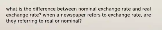 what is the difference between nominal exchange rate and real exchange rate? when a newspaper refers to exchange rate, are they referring to real or nominal?