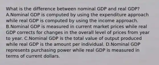 What is the difference between nominal GDP and real​ GDP? A.Nominal GDP is computed by using the expenditure approach while real GDP is computed by using the income approach. B.Nominal GDP is measured in current market prices while real GDP corrects for changes in the overall level of prices from year to year. C.Nominal GDP is the total value of output produced while real GDP is the amount per individual. D.Nominal GDP represents purchasing power while real GDP is measured in terms of current dollars.