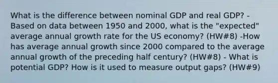 What is the difference between nominal GDP and real GDP? -Based on data between 1950 and 2000, what is the "expected" average annual growth rate for the US economy? (HW#8) -How has average annual growth since 2000 compared to the average annual growth of the preceding half century? (HW#8) - What is potential GDP? How is it used to measure output gaps? (HW#9)