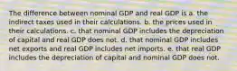 The difference between nominal GDP and real GDP is a. the indirect taxes used in their calculations. b. the prices used in their calculations. c. that nominal GDP includes the depreciation of capital and real GDP does not. d. that nominal GDP includes net exports and real GDP includes net imports. e. that real GDP includes the depreciation of capital and nominal GDP does not.