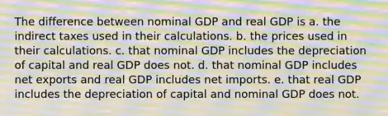 The difference between nominal GDP and real GDP is a. the indirect taxes used in their calculations. b. the prices used in their calculations. c. that nominal GDP includes the depreciation of capital and real GDP does not. d. that nominal GDP includes net exports and real GDP includes net imports. e. that real GDP includes the depreciation of capital and nominal GDP does not.